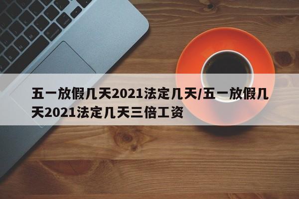 五一放假几天2021法定几天/五一放假几天2021法定几天三倍工资
