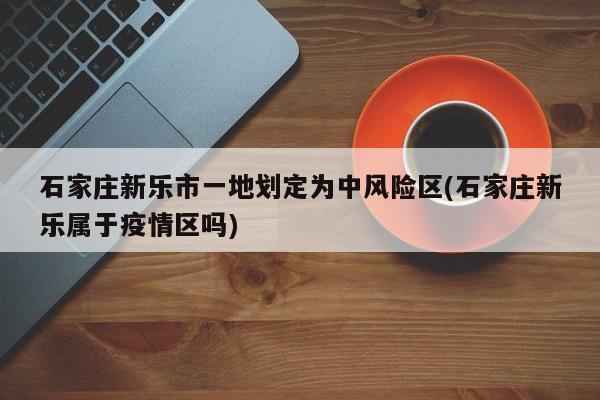 石家庄新乐市一地划定为中风险区(石家庄新乐属于疫情区吗)