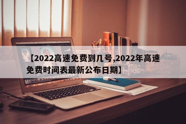 【2022高速免费到几号,2022年高速免费时间表最新公布日期】