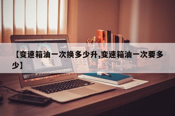 【变速箱油一次换多少升,变速箱油一次要多少】