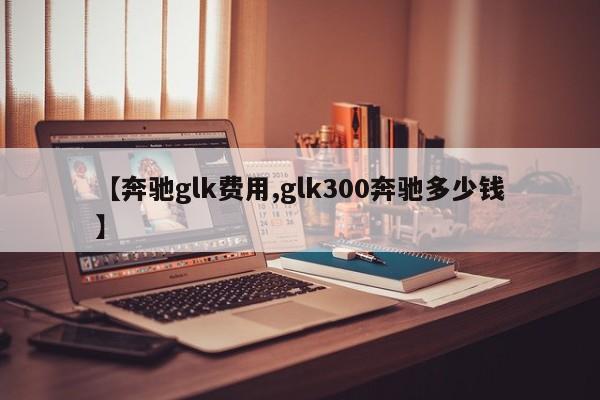 【奔驰glk费用,glk300奔驰多少钱】