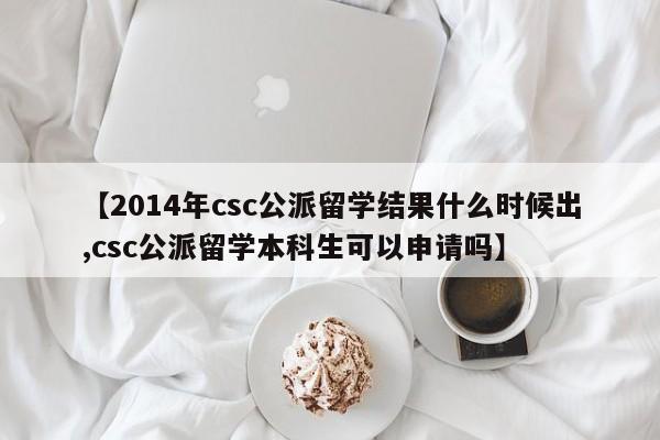 【2014年csc公派留学结果什么时候出,csc公派留学本科生可以申请吗】