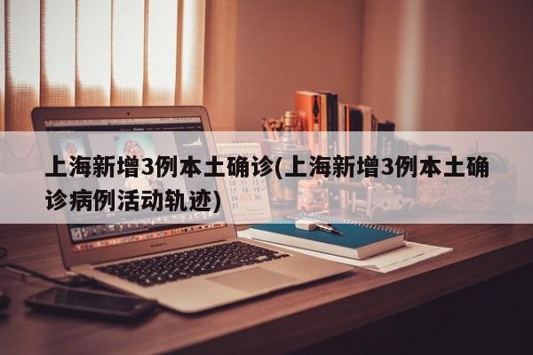 上海新增3例本土确诊(上海新增3例本土确诊病例活动轨迹)