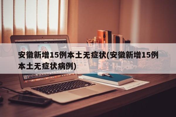 安徽新增15例本土无症状(安徽新增15例本土无症状病例)