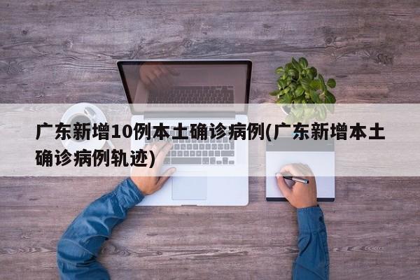 广东新增10例本土确诊病例(广东新增本土确诊病例轨迹)