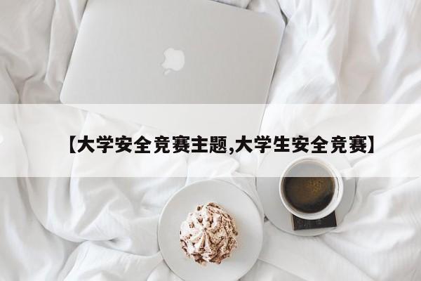 【大学安全竞赛主题,大学生安全竞赛】