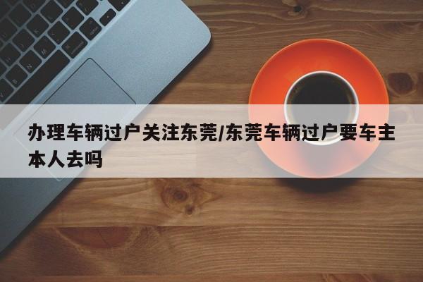 办理车辆过户关注东莞/东莞车辆过户要车主本人去吗