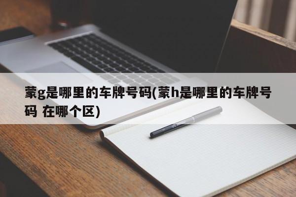 蒙g是哪里的车牌号码(蒙h是哪里的车牌号码 在哪个区)