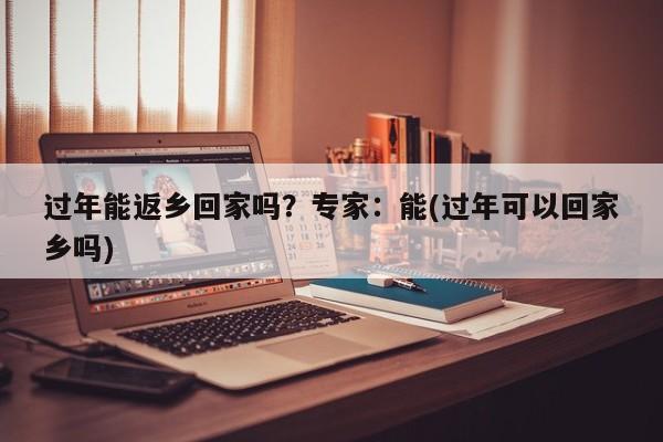 过年能返乡回家吗?专家:能(过年可以回家乡吗)