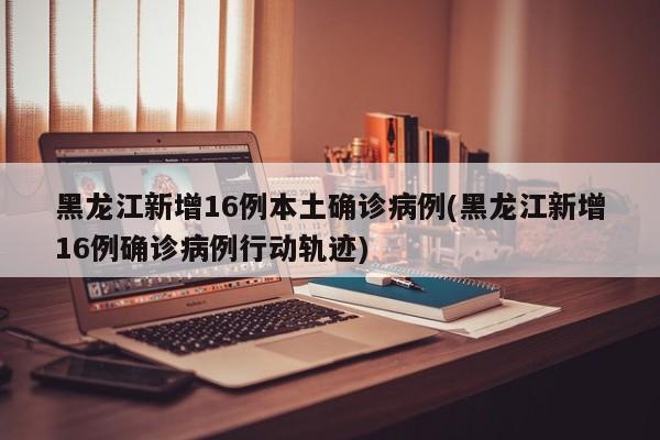 黑龙江新增16例本土确诊病例(黑龙江新增16例确诊病例行动轨迹)