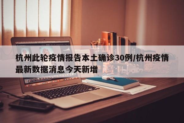 杭州此轮疫情报告本土确诊30例/杭州疫情最新数据消息今天新增