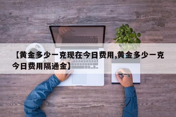 【黄金多少一克现在今日费用,黄金多少一克今日费用隔通金】