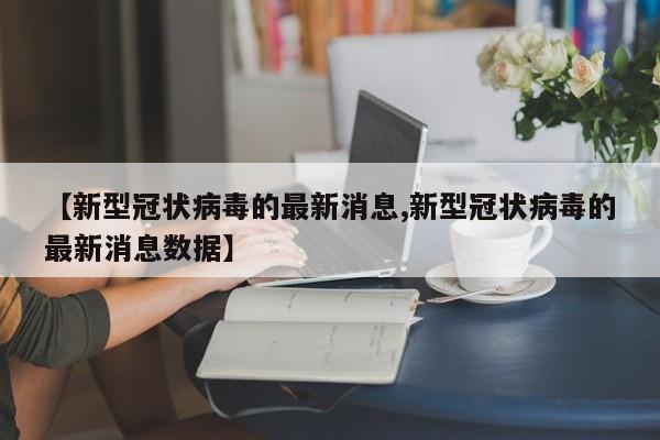 【新型冠状病毒的最新消息,新型冠状病毒的最新消息数据】