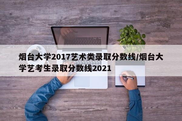 烟台大学2017艺术类录取分数线/烟台大学艺考生录取分数线2021