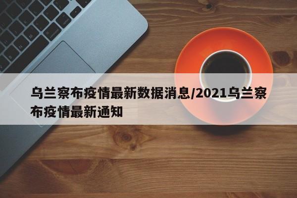 乌兰察布疫情最新数据消息/2021乌兰察布疫情最新通知