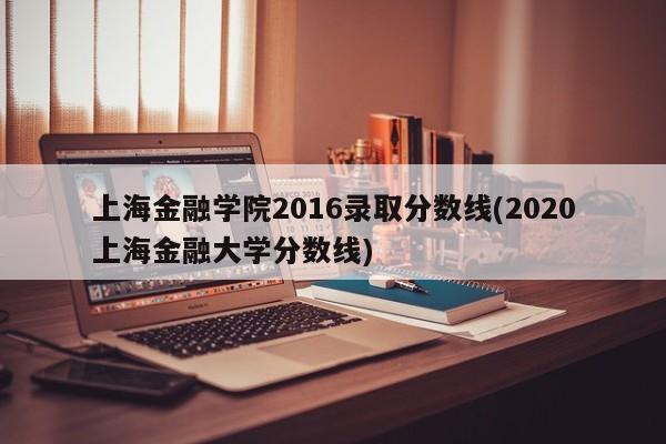 上海金融学院2016录取分数线(2020上海金融大学分数线)