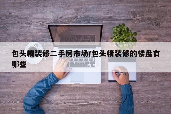 包头精装修二手房市场/包头精装修的楼盘有哪些