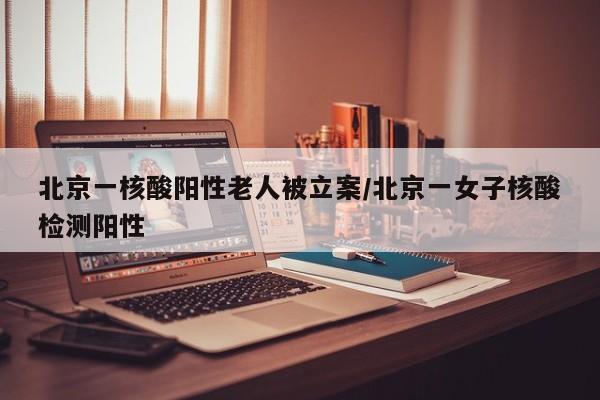 北京一核酸阳性老人被立案/北京一女子核酸检测阳性
