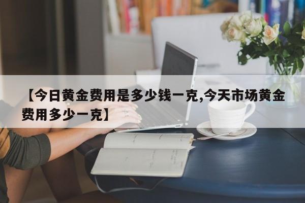 【今日黄金费用是多少钱一克,今天市场黄金费用多少一克】