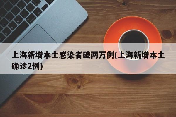 上海新增本土感染者破两万例(上海新增本土确诊2例)