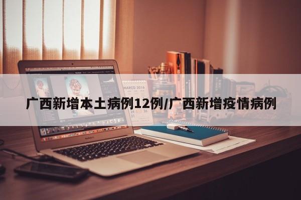 广西新增本土病例12例/广西新增疫情病例