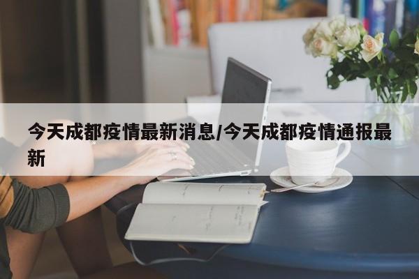 今天成都疫情最新消息/今天成都疫情通报最新