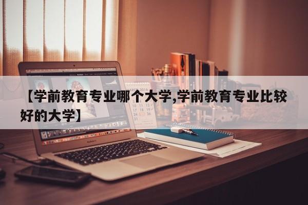 【学前教育专业哪个大学,学前教育专业比较好的大学】