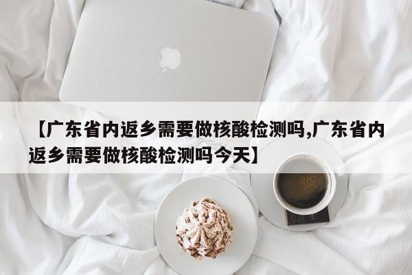 【广东省内返乡需要做核酸检测吗,广东省内返乡需要做核酸检测吗今天】