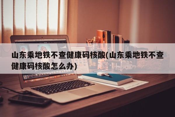 山东乘地铁不查健康码核酸(山东乘地铁不查健康码核酸怎么办)