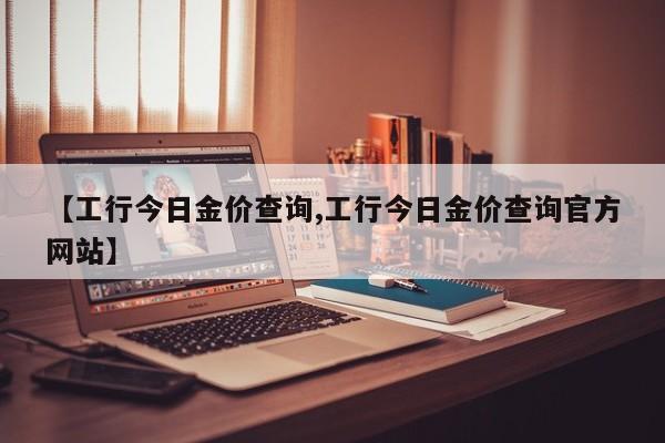 【工行今日金价查询,工行今日金价查询官方网站】