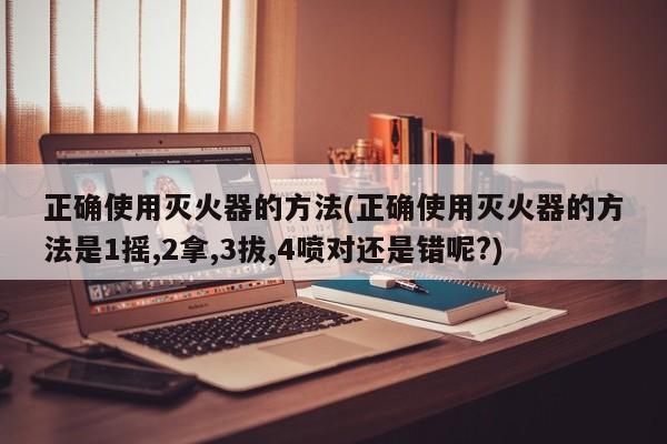 正确使用灭火器的方法(正确使用灭火器的方法是1摇,2拿,3拔,4喷对还是错呢?)