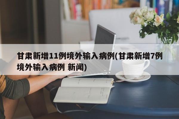 甘肃新增11例境外输入病例(甘肃新增7例境外输入病例 新闻)