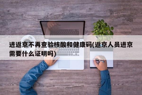 进返京不再查验核酸和健康码(返京人员进京需要什么证明吗)