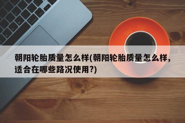 朝阳轮胎质量怎么样(朝阳轮胎质量怎么样,适合在哪些路况使用?)