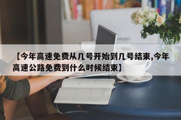 【今年高速免费从几号开始到几号结束,今年高速公路免费到什么时候结束】