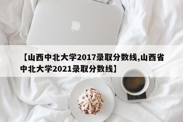 【山西中北大学2017录取分数线,山西省中北大学2021录取分数线】