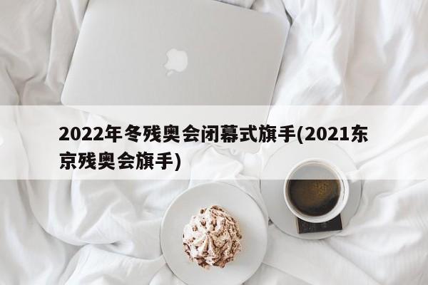 2022年冬残奥会闭幕式旗手(2021东京残奥会旗手)
