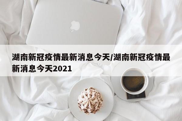 湖南新冠疫情最新消息今天/湖南新冠疫情最新消息今天2021