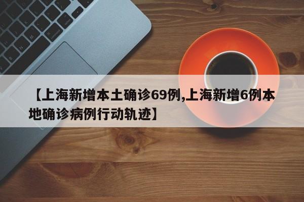 【上海新增本土确诊69例,上海新增6例本地确诊病例行动轨迹】