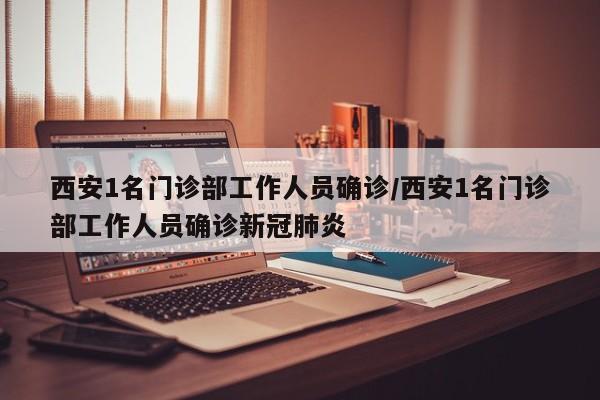 西安1名门诊部工作人员确诊/西安1名门诊部工作人员确诊新冠肺炎