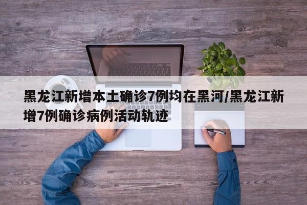 黑龙江新增本土确诊7例均在黑河/黑龙江新增7例确诊病例活动轨迹