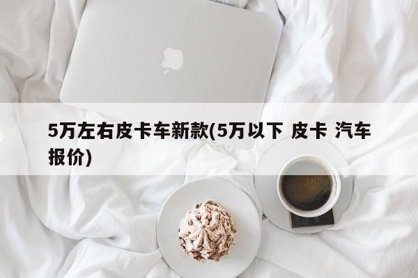 5万左右皮卡车新款(5万以下 皮卡 汽车报价)