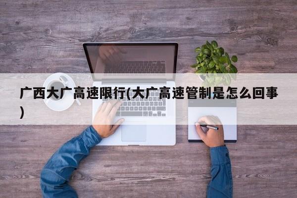 广西大广高速限行(大广高速管制是怎么回事)
