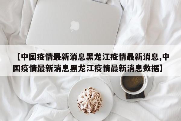 【中国疫情最新消息黑龙江疫情最新消息,中国疫情最新消息黑龙江疫情最新消息数据】