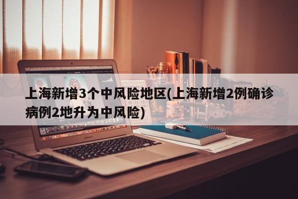 上海新增3个中风险地区(上海新增2例确诊病例2地升为中风险)