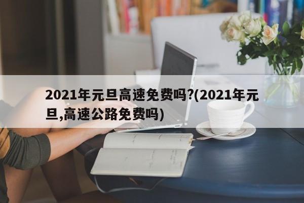 2021年元旦高速免费吗?(2021年元旦,高速公路免费吗)