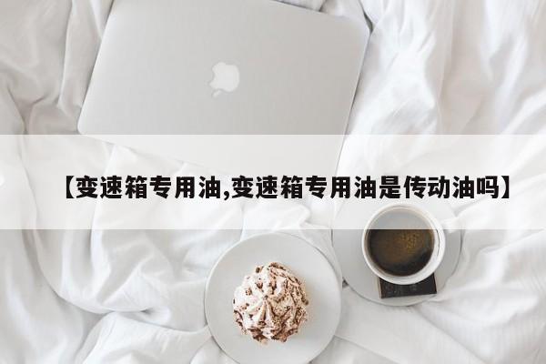 【变速箱专用油,变速箱专用油是传动油吗】