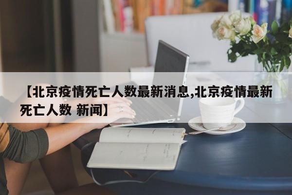 【北京疫情死亡人数最新消息,北京疫情最新死亡人数 新闻】