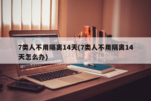 7类人不用隔离14天(7类人不用隔离14天怎么办)