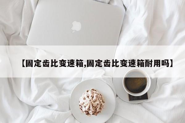【固定齿比变速箱,固定齿比变速箱耐用吗】